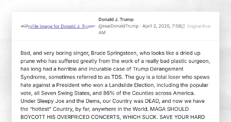 Donald J. Trump: "Bad, and very boring singer, Bruce Springsteen, who looks like a dried up pr...