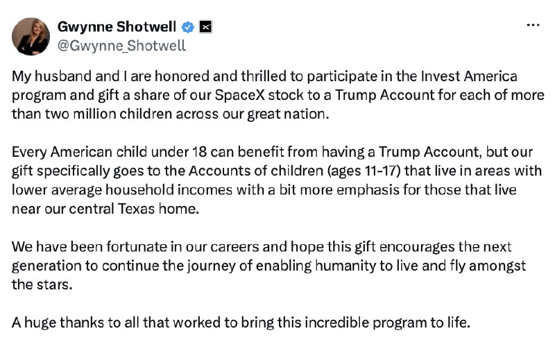Thank you to the brilliant and highly respected Gwynne Shotwell, and her husband, Robert, for their extreme Generosity in helping children to attain the ever magnificent American Dream! Their Gift of 325 Million Dollars of SpaceX Stock is greatly appreciated by all. Thousands of children have just been given a better life. Thank you Gwynne and Robert, and continued Great Success! President DONALD J. TRUMP2026-07-09 01:39 UTCLinkThank you to the brilliant and highly respected Gwynne Shotwell, and her husband, Robert, for their extreme Generosity in helping children to attain the ever magnificent American Dream! Their Gift of 325 Million Dollars of SpaceX Stock is greatly appreciated by all. Thousands of children have just been given a better life. Thank you Gwynne and Robert, and continued Great Success! President DONALD J. TRUMP2026-07-09 01:39 UTCLink